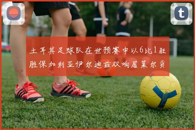土耳其足球队在世预赛中以6比1狂胜保加利亚伊尔迪兹双响居莱尔贡献进球与助攻