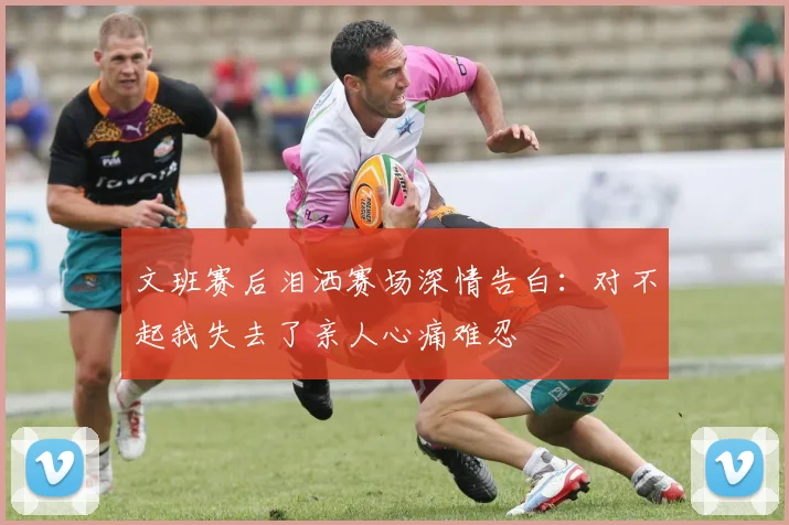 文班赛后泪洒赛场深情告白：对不起我失去了亲人心痛难忍