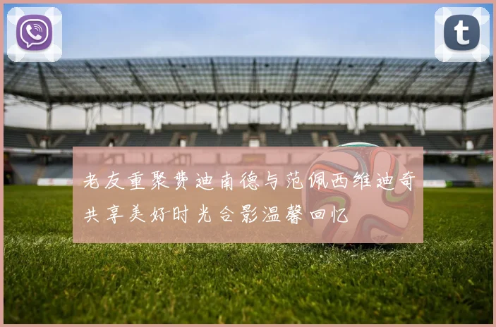 老友重聚费迪南德与范佩西维迪奇共享美好时光合影温馨回忆