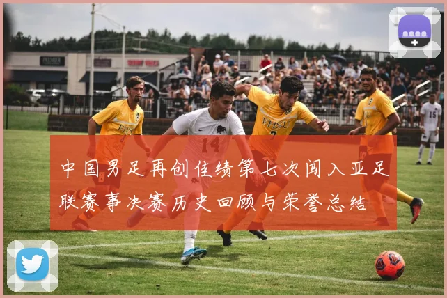 中国男足再创佳绩第七次闯入亚足联赛事决赛历史回顾与荣誉总结