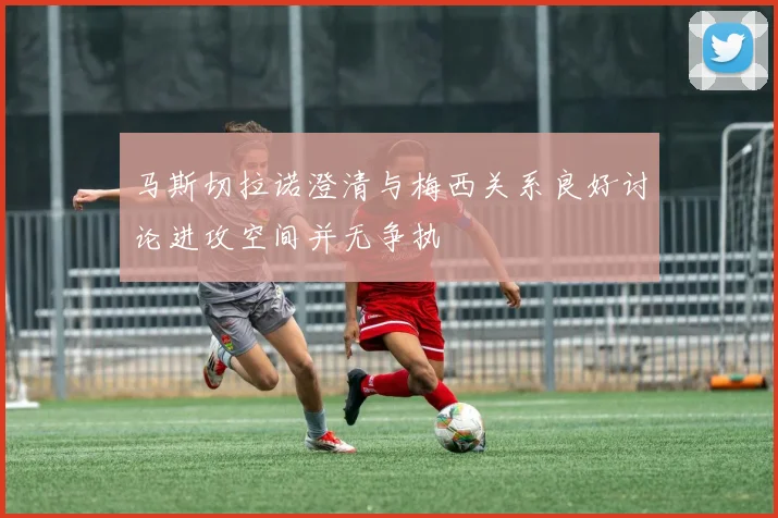 马斯切拉诺澄清与梅西关系良好讨论进攻空间并无争执