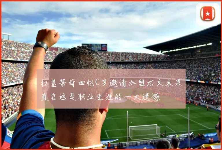 拉基蒂奇回忆C罗邀请加盟尤文未果直言这是职业生涯的一大遗憾