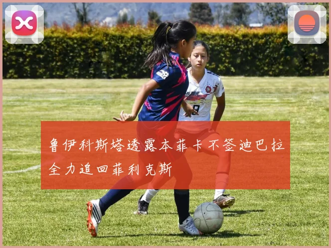 鲁伊科斯塔透露本菲卡不签迪巴拉全力追回菲利克斯