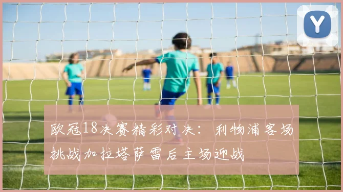 欧冠18决赛精彩对决：利物浦客场挑战加拉塔萨雷后主场迎战