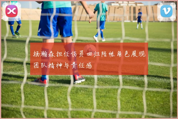 杨瀚森担任伤员回归陪练角色展现团队精神与责任感