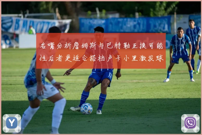 名嘴分析詹姆斯与巴特勒互换可能性后者更适合搭档卢卡小里激发球队激情