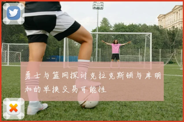 勇士与篮网探讨克拉克斯顿与库明加的单换交易可能性