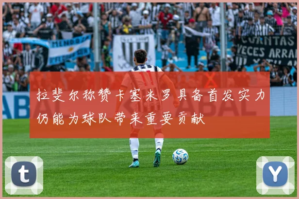 拉斐尔称赞卡塞米罗具备首发实力仍能为球队带来重要贡献