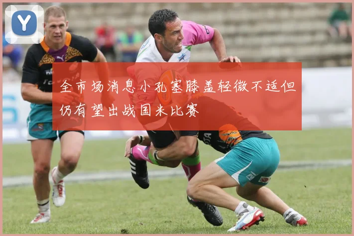 全市场消息小孔塞膝盖轻微不适但仍有望出战国米比赛