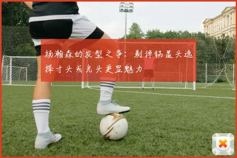 杨瀚森的发型之争：剃掉锅盖头选择寸头或光头更显魅力