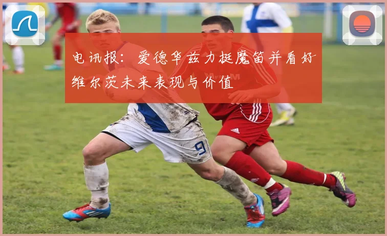 电讯报：爱德华兹力挺魔笛并看好维尔茨未来表现与价值