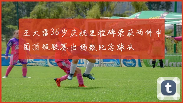 王大雷36岁庆祝里程碑荣获两件中国顶级联赛出场数纪念球衣