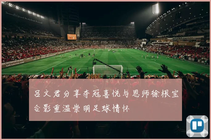 吕文君分享夺冠喜悦与恩师徐根宝合影重温崇明足球情怀