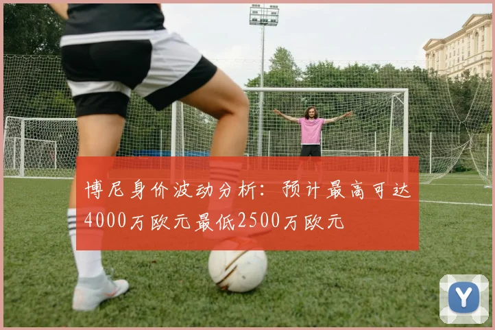 博尼身价波动分析：预计最高可达4000万欧元最低2500万欧元