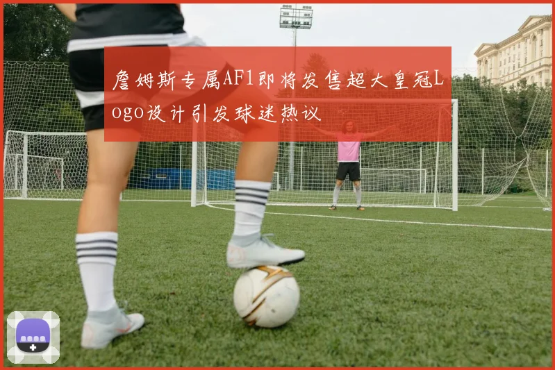 詹姆斯专属AF1即将发售超大皇冠Logo设计引发球迷热议