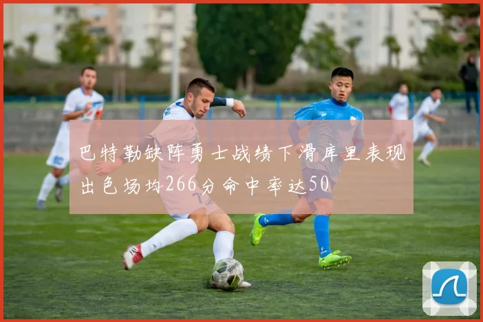 巴特勒缺阵勇士战绩下滑库里表现出色场均266分命中率达50